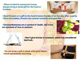 • When invited to someone's home,
always bring a small gift for the host or
hostess.
• Send flowers or a gift to the host's home the day of or the day after a party.
• Give chocolates, flowers (an uneven number) and pastries.
• Chrysanthemums are a symbol of death, red roses
are symbols of love or passion.
• Don’t give knives or scissors, which are considered
bad luck.
• Do not wrap a gift in black with gold ribbon,
which symbolizes mourning.
 