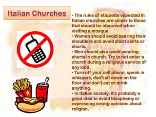 • The rules of etiquette expected in
Italian churches are closer to those
that should be observed when
visiting a mosque.
• Women should avoid bearing their
shoulders and avoid short skirts or
shorts.
• Men should also avoid wearing
shorts in church. Try to not enter a
church during a religious service of
any kind.
• Turn off your cell phone, speak in
whispers, don't sit down on the
floor and don't eat or drink
anything.
• In Italian society, it's probably a
good idea to avoid blasphemy or
expressing strong opinions about
religion.
 