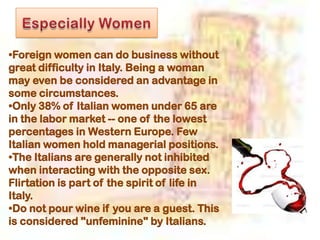 •Foreign women can do business without
great difficulty in Italy. Being a woman
may even be considered an advantage in
some circumstances.
•Only 38% of Italian women under 65 are
in the labor market -- one of the lowest
percentages in Western Europe. Few
Italian women hold managerial positions.
•The Italians are generally not inhibited
when interacting with the opposite sex.
Flirtation is part of the spirit of life in
Italy.
•Do not pour wine if you are a guest. This
is considered "unfeminine" by Italians.
 