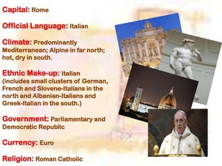 Capital: Rome
Official Language: Italian
Climate: Predominantly
Mediterranean; Alpine in far north;
hot, dry in south.
Ethnic Make-up: Italian
(includes small clusters of German,
French and Slovene-Italians in the
north and Albanian-Italians and
Greek-Italian in the south.)
Government: Parliamentary and
Democratic Republic
Currency: Euro
Religion: Roman Catholic
 