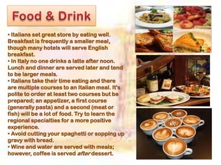 • Italians set great store by eating well.
Breakfast is frequently a smaller meal,
though many hotels will serve English
breakfast.
• In Italy no one drinks a latte after noon.
Lunch and dinner are served later and tend
to be larger meals.
• Italians take their time eating and there
are multiple courses to an Italian meal. It's
polite to order at least two courses but be
prepared; an appetizer, a first course
(generally pasta) and a second (meat or
fish) will be a lot of food. Try to learn the
regional specialties for a more positive
experience.
• Avoid cutting your spaghetti or sopping up
gravy with bread.
• Wine and water are served with meals;
however, coffee is served after dessert.
 