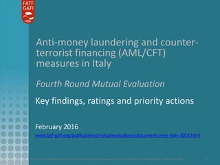 Anti-money laundering and counter-terrorist financing measures in Italy – Mutual Evaluation Report – February 2016 1
Anti-money laundering and counter-
terrorist financing (AML/CFT)
measures in Italy
Fourth Round Mutual Evaluation
Key findings, ratings and priority actions
February 2016
www.fatf-gafi.org/publications/mutualevaluations/documents/mer-italy-2016.html
 