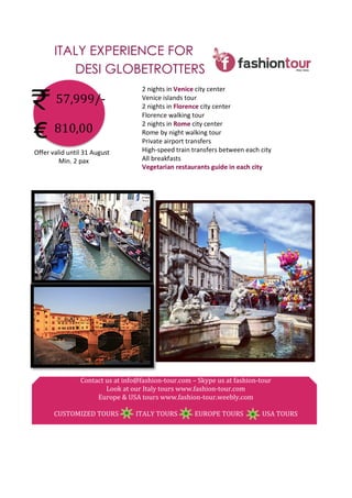 ITALY EXPERIENCE FOR
DESI GLOBETROTTERS
	
  
	
  
	
  
	
  
€	
  
	
  
	
  
	
  
	
  
	
  
	
  
	
  
	
  
	
  
	
  
	
  
	
  
	
  
	
  
	
  
	
  
	
  
Contact	
  us	
  at	
  info@fashion-­‐tour.com	
  –	
  Skype	
  us	
  at	
  fashion-­‐tour	
  
Look	
  at	
  our	
  Italy	
  tours	
  www.fashion-­‐tour.com	
  
Europe	
  &	
  USA	
  tours	
  www.fashion-­‐tour.weebly.com	
  
	
  
CUSTOMIZED	
  TOURS	
  	
  	
  	
  	
  	
  	
  	
  	
  	
  	
  ITALY	
  TOURS	
  	
  	
  	
  	
  	
  	
  	
  	
  	
  	
  EUROPE	
  TOURS	
  	
  	
  	
  	
  	
  	
  	
  	
  	
  	
  	
  USA	
  TOURS	
  
57,999/-­‐	
  
	
  
810,00	
  
2	
  nights	
  in	
  Venice	
  city	
  center	
  
Venice	
  islands	
  tour	
  
2	
  nights	
  in	
  Florence	
  city	
  center	
  
Florence	
  walking	
  tour	
  
2	
  nights	
  in	
  Rome	
  city	
  center	
  
Rome	
  by	
  night	
  walking	
  tour	
  
Private	
  airport	
  transfers	
  
High-­‐speed	
  train	
  transfers	
  between	
  each	
  city	
  
All	
  breakfasts	
  
Vegetarian	
  restaurants	
  guide	
  in	
  each	
  city	
  
Offer	
  valid	
  until	
  31	
  August	
  
Min.	
  2	
  pax	
  
 