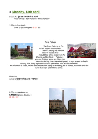 Monday, 13th april
9:00 a.m. go for a walk in to Turin
via Garibaldi - Torri Palatine - Porta Palazzo
1:00 p.m. free lunch
(each of you will spend € 5/7 up)
Porta Palazzo
The Porta Palazzo is Eu-
rope’s largest marketplace.
Here – among the stalls lo-
cated in piazza della
Repubblica, a few steps from the
Duomo and the Porte Palatine –
you can ﬁnd just about anything: from
shoes to clothing, from household goods to toys as well as foods
arriving from every region of Italy and specialties from all over the world.
An ensemble of faces, idioms and dialects that testify to a melting pot of stories, traditions and cul-
tures that liven up the New Torino.
Afternoon
Arrival of Slovenia and France
8:00 p.m. apericena to
L’Obelix piazza Savoia, 4
(€ 10 - 12)
 