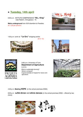 Tuesday, 14th april
9:00 a.m. ISTITUTO COMPRENSIVO “M.L. King”
viale Radich, 3 Grugliasco - To
Metro underground from XVII dicembre to Paradiso
(€ 1,50 per person)
1:00 p.m. lunch at “Le Gru” shopping centre
(€ 8 -12)
3:00 p.m. University of Turin
Department of Agriculture
H.O.P.E.
What is sustainable farming?
What is compost?
A good example of respect for nature and
agriculture
4:30 p.m. Meeting HOPE (in the school premises KING)
8:00 p.m. buffet dinner and ethnic dances (in the school premises KING – offered by tea-
chers)
 
