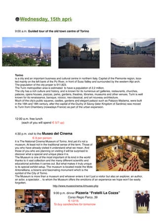 Wednesday, 15th april
9:00 a.m. Guided tour of the old town centre of Torino
Torino
is a city and an important business and cultural centre in northern Italy. Capital of the Piemonte region, loca-
ted mainly on the left bank of the Po River, in front of Susa Valley and surrounded by the western Alpi arch.
The population of the city proper is 911,823.
The Turin metropolitan area is estimated to have a population of 2.2 million.
The city has a rich culture and history, and is known for its numerous art galleries, restaurants, churches,
palaces, opera houses, piazzas, parks, gardens, theatres, libraries, museums and other venues. Turin is well
known for its renaissance, baroque, rococo, neo-classical, and art nouveau architecture.
Much of the city's public squares, castles, gardens and elegant palazzi such as Palazzo Madama, were built
in the 16th and 18th century, after the capital of the Duchy of Savoy (later Kingdom of Sardinia) was moved
to Turin from Chambery (nowadays France) as part of the urban expansion.
12:00 a.m. free lunch
(each of you will spend € 5/7 up)
4:30 p.m. visit to the Museo del Cinema
€ 8 per person
It is The National Cinema Museum of Torino. And yet it’s not a
museum. At least not in the traditional sense of the term. Those of
you who have already visited it understand what we mean. And
those of you who are planning on visiting it will be surprised to
discover what a special and unique place it is.
The Museum is one of the most important of its kind in the world
thanks to it vast collection and the many different scientiﬁc and
educational activities it carries out. But what makes it truly unique
is its special exhibit setup. The museum is located inside the Mole
Antonelliana, a bizarre and fascinating monument which is the
symbol of the City of Torino.
The Museum is more than a museum and whoever enters it isn’t just a visitor but also an explorer, an author,
an actor, a spectator… to whom the Museum offers the emotions of an experience we hope won’t be easily
forgotten.
http://www.museocinema.it/museo.php
9:00 p.m. dinner Pizzeria “Fratelli La Cozza”
Corso Regio Parco, 39
€ 12/16
To buy sandwiches for tomorrow
 