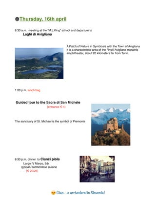 Thursday, 16th april
8:30 a.m. meeting at the “M.L.King” school and departure to
Laghi di Avigliana
A Patch of Nature in Symbiosis with the Town of Avigliana
It is a characteristic area of the Rivoli-Avigliana morainic
amphitheater, about 20 kilometers far from Turin.
1:00 p.m. lunch bag
Guided tour to the Sacra di San Michele
(entrance € 4)
The sanctuary of St. Michael is the symbol of Piemonte
8:30 p.m. dinner to Cianci piola
Largo IV Marzo, 9/b
typical Piedmontese cuisine
(€ 20/25)
😍 Ciao …e arrivederci in Slovenia!
 