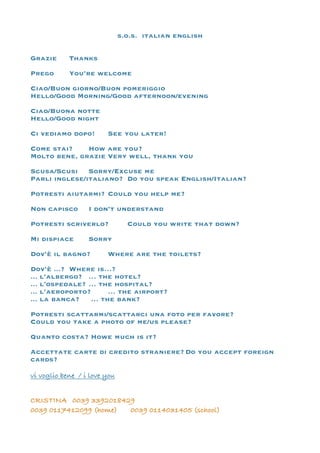 s.o.s. italian english
Grazie Thanks
Prego You’re welcome
Ciao/Buon giorno/Buon pomeriggio
Hello/Good Morning/Good afternoon/evening
Ciao/Buona notte
Hello/Good night
Ci vediamo dopo! See you later!
Come stai? How are you?
Molto bene, grazie Very well, thank you
Scusa/Scusi Sorry/Excuse me
Parli inglese/italiano? Do you speak English/Italian?
Potresti aiutarmi? Could you help me?
Non capisco I don’t understand
Potresti scriverlo? Could you write that down?
Mi dispiace Sorry
Dov’è il bagno? Where are the toilets?
Dov’è ...? Where is…?
... l’albergo? … the hotel?
... l’ospedale? … the hospital?
... l’aeroporto? … the airport?
... la banca? … the bank?
Potresti scattarmi/scattarci una foto per favore?
Could you take a photo of me/us please?
Quanto costa? Howe much is it?
Accettate carte di credito straniere? Do you accept foreign
cards?
vi voglio bene / i love you
CRISTINA 0039 3392018429
0039 0117412099 (home) 0039 0114031405 (school)
 