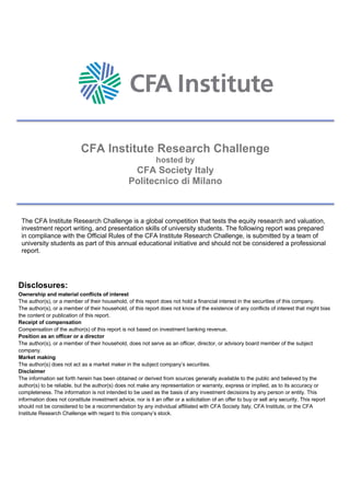 CFA Institute Research Challenge
hosted by
CFA Society Italy
Politecnico di Milano
The CFA Institute Research Challenge is a global competition that tests the equity research and valuation,
investment report writing, and presentation skills of university students. The following report was prepared
in compliance with the Official Rules of the CFA Institute Research Challenge, is submitted by a team of
university students as part of this annual educational initiative and should not be considered a professional
report.
Disclosures:
Ownership and material conflicts of interest
The author(s), or a member of their household, of this report does not hold a financial interest in the securities of this company.
The author(s), or a member of their household, of this report does not know of the existence of any conflicts of interest that might bias
the content or publication of this report.
Receipt of compensation
Compensation of the author(s) of this report is not based on investment banking revenue.
Position as an officer or a director
The author(s), or a member of their household, does not serve as an officer, director, or advisory board member of the subject
company.
Market making
The author(s) does not act as a market maker in the subject company’s securities.
Disclaimer
The information set forth herein has been obtained or derived from sources generally available to the public and believed by the
author(s) to be reliable, but the author(s) does not make any representation or warranty, express or implied, as to its accuracy or
completeness. The information is not intended to be used as the basis of any investment decisions by any person or entity. This
information does not constitute investment advice, nor is it an offer or a solicitation of an offer to buy or sell any security. This report
should not be considered to be a recommendation by any individual affiliated with CFA Society Italy, CFA Institute, or the CFA
Institute Research Challenge with regard to this company’s stock.
 