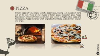 Pizza
In Italy, pizza is fresh, simple, and of a decent size, making each ingredient stand
out on its own. There are two types of Italian pizza: Neapolitan pizza “pizza
Napoletana”, which is thicker and smaller, also known as Naples-style pizza, and
Roman pizza “pizza Romana”, which originates from Rome and is thinner, crispier,
and larger.
 