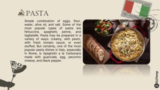 Pasta
Simple combination of eggs, flour,
water, olive oil, and salt. Some of the
most popular types of pasta are
fettuccine, spaghetti, penne, and
tagliatelle. Pasta may be prepared in a
variety of ways: creamy, with pesto,
with fresh tomato sauce, or even
stuffed. But certainly, one of the most
popular pasta dishes in Italy, especially
in Rome, is Spaghetti a la Carbonara
made with guanciale, egg, pecorino
cheese, and black pepper.
 