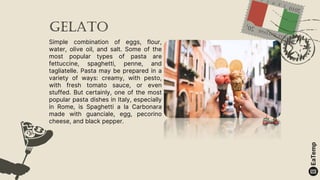 Gelato
Simple combination of eggs, flour,
water, olive oil, and salt. Some of the
most popular types of pasta are
fettuccine, spaghetti, penne, and
tagliatelle. Pasta may be prepared in a
variety of ways: creamy, with pesto,
with fresh tomato sauce, or even
stuffed. But certainly, one of the most
popular pasta dishes in Italy, especially
in Rome, is Spaghetti a la Carbonara
made with guanciale, egg, pecorino
cheese, and black pepper.
 