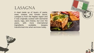 lasagna
A meal made up of layers of pasta,
meat, cheese, and tomato sauce.
Lasagna is from the Naples region and
it was originally cooked with bechamel
sauce, ragu, and cheese, but over the
years, with more international
ingredients available, lasagna
transformed into what we know today.
 