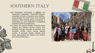  In Campania, particularly in Naples, the
flamboyant Neapolitan Tarantella costume
embodies a fusion of passion and tradition,
characterized by bold colors and intricate
patterns. Worn during festive occasions, it
symbolizes joy and celebration, compelling
onlookers with its exuberance.
 In Sicily, the colorful Sicilian Trinacria dress
reflects the island’s vibrant culture and
heritage through intricate embroidery and
symbolic motifs. Worn during special
events, it portrays Sicilian identity and
pride, showcasing the region’s rich history
and varied influences.
Southern Italy
 