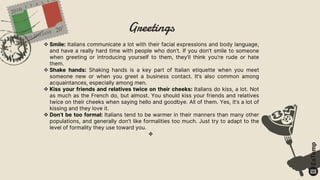 Greetings
 Smile: Italians communicate a lot with their facial expressions and body language,
and have a really hard time with people who don’t. If you don’t smile to someone
when greeting or introducing yourself to them, they’ll think you’re rude or hate
them.
 Shake hands: Shaking hands is a key part of Italian etiquette when you meet
someone new or when you greet a business contact. It’s also common among
acquaintances, especially among men.
 Kiss your friends and relatives twice on their cheeks: Italians do kiss, a lot. Not
as much as the French do, but almost. You should kiss your friends and relatives
twice on their cheeks when saying hello and goodbye. All of them. Yes, it’s a lot of
kissing and they love it.
 Don’t be too formal: Italians tend to be warmer in their manners than many other
populations, and generally don’t like formalities too much. Just try to adapt to the
level of formality they use toward you.

 
