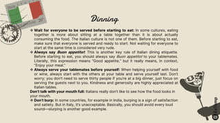 Dinning
 Wait for everyone to be served before starting to eat: In some cultures, eating
together is more about sitting at a table together than it is about actually
consuming the food. The Italian culture is not one of them. Before starting to eat,
make sure that everyone is served and ready to start. Not waiting for everyone to
start at the same time is considered very rude.
 Always say Buon appetito!: This is another key rule of Italian dining etiquette.
Before starting to eat, you should always say Buon appetito! to your tablemates.
Literally, this expression means “Good appetite,” but it really means, in context,
“Enjoy your meal.”
 Always serve your tablemates before yourself: When helping yourself with food
or wine, always start with the others at your table and serve yourself last. Don’t
worry; you don’t need to serve thirty people if you’re at a big dinner, just focus on
serving the guests next to you. Kindness and generosity are highly appreciated at
Italian tables.
Don’t talk with your mouth full: Italians really don’t like to see how the food looks in
your mouth.
 Don’t burp: In some countries, for example in India, burping is a sign of satisfaction
and satiety. But in Italy, it’s unacceptable. Basically, you should avoid every loud
sound—slurping is another good example.
 