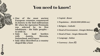 You need to know!
 Capital : Rome
 Population : 58.653.000 (2024 est.)
 Religion : Catholic
 Head of Government : Giorgio Melony
 Head of State : Sergio Mattarella
 Language : Italian
 Currency : Euro (€)
 One of the most ancient
European countries commenced
its history in the 2nd millennium
BC when the Apennine Peninsula
was selected by its first
inhabitants - the Italic peoples -
to settle in.
 Italy has land borders
with Austria, Slovenia,
Switzerland, and France.
 Italy often described as a country
shaped like a boot
 