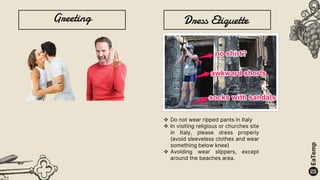 Greeting Dress Etiquette
 Do not wear ripped pants in Italy
 In visiting religious or churches site
in Italy, please dress properly
(avoid sleeveless clothes and wear
something below knee)
 Avoiding wear slippers, except
around the beaches area.
 