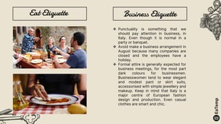 Eat Etiquette Business Etiquette
 Punctuality is something that we
should pay attention in business, in
Italy. Even though it is normal in a
party or banquet.
 Avoid make a business arrangement in
August because many companies are
closed and the employees have a
holiday.
 Formal attire is generally expected for
business meetings, for the most part
dark colours for businessmen.
Businesswomen tend to wear elegant
and modest pant or skirt suits,
accessorised with simple jewellery and
makeup. Keep in mind that Italy is a
major centre of European fashion
design and production. Even casual
clothes are smart and chic.
 