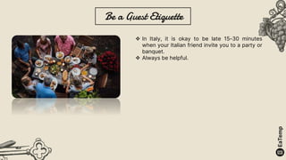 Be a Guest Etiquette
 In Italy, it is okay to be late 15-30 minutes
when your Italian friend invite you to a party or
banquet.
 Always be helpful.
 