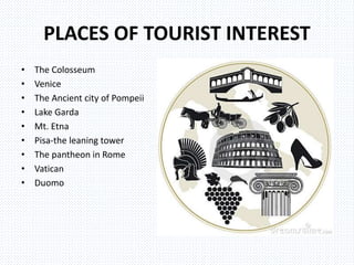 PLACES OF TOURIST INTEREST
• The Colosseum
• Venice
• The Ancient city of Pompeii
• Lake Garda
• Mt. Etna
• Pisa-the leaning tower
• The pantheon in Rome
• Vatican
• Duomo
 
