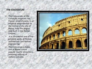 THE COLOSSEUM
• The Colosseum, or the
Coliseum, originally the
Flavian Amphitheatre, is an
elliptical amphitheater in
the Centre of the city of
Rome, Italy, the largest
ever built in the Roman
Empire.
• It is considered one of the
greatest works of Roman
architecture and Roman
engineering.
• The Colosseum is today
one of Rome's most
popular tourist attractions,
receiving millions of
visitors annually.
 