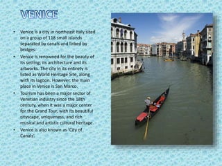 • Venice is a city in northeast Italy sited
on a group of 118 small islands
separated by canals and linked by
bridges.
• Venice is renowned for the beauty of
its setting, its architecture and its
artworks. The city in its entirety is
listed as World Heritage Site, along
with its lagoon. However, the main
place in Venice is San Marco.
• Tourism has been a major sector of
Venetian industry since the 18th
century, when it was a major center
for the Grand Tour, with its beautiful
cityscape, uniqueness, and rich
musical and artistic cultural heritage.
• Venice is also known as ‘City of
Canals’.
 