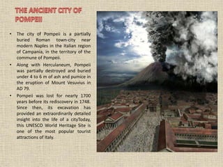 • The city of Pompeii is a partially
buried Roman town-city near
modern Naples in the Italian region
of Campania, in the territory of the
commune of Pompeii.
• Along with Herculaneum, Pompeii
was partially destroyed and buried
under 4 to 6 m of ash and pumice in
the eruption of Mount Vesuvius in
AD 79.
• Pompeii was lost for nearly 1700
years before its rediscovery in 1748.
Since then, its excavation has
provided an extraordinarily detailed
insight into the life of a cityToday,
this UNESCO World Heritage Site is
one of the most popular tourist
attractions of Italy.
 