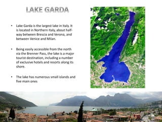 • Lake Garda is the largest lake in Italy. It
is located in Northern Italy, about half-
way between Brescia and Verona, and
between Venice and Milan.
• Being easily accessible from the north
via the Brenner Pass, the lake is a major
tourist destination, including a number
of exclusive hotels and resorts along its
shore.
• The lake has numerous small islands and
five main ones
 