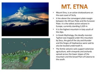 • Mount Etna, is an active stratovolcano on
the east coast of Sicily.
• It lies above the convergent plate margin
between the African Plate and the Eurasian
Plate. It is the tallest active volcano in
Europe, currently standing 3,329 m
• It is the highest mountain in Italy south of
the Alps.
• In Greek Mythology, the deadly monster
Typhon was trapped under this mountain
by Zeus, the god of the sky and thunder
and the forges of Hephaestus were said to
also be located underneath it.
• The fertile volcanic soils support extensive
agriculture, with vineyards and orchards
spread across the lower slopes of the
mountain and the broad Plain of Catania to
the south.
 