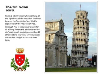 PISA- THE LEANING
TOWER
Pisa is a city in Tuscany, Central Italy, on
the right bank of the mouth of the River
Arno on the Tyrrhenian Sea. It is the
capital city of the Province of Pisa.
Although Pisa is known worldwide for
its leaning tower (the bell tower of the
city's cathedral), contains more than 20
other historic churches, several palaces
and various bridges across the River
Arno.
 