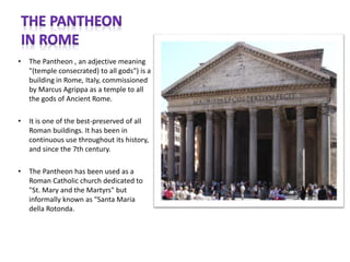• The Pantheon , an adjective meaning
"(temple consecrated) to all gods") is a
building in Rome, Italy, commissioned
by Marcus Agrippa as a temple to all
the gods of Ancient Rome.
• It is one of the best-preserved of all
Roman buildings. It has been in
continuous use throughout its history,
and since the 7th century.
• The Pantheon has been used as a
Roman Catholic church dedicated to
"St. Mary and the Martyrs" but
informally known as "Santa Maria
della Rotonda.
 