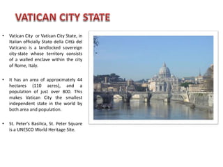 • Vatican City or Vatican City State, in
Italian officially Stato della Città del
Vaticano is a landlocked sovereign
city-state whose territory consists
of a walled enclave within the city
of Rome, Italy.
• It has an area of approximately 44
hectares (110 acres), and a
population of just over 800. This
makes Vatican City the smallest
independent state in the world by
both area and population.
• St. Peter's Basilica, St. Peter Square
is a UNESCO World Heritage Site.
 