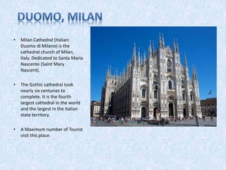 • Milan Cathedral (Italian:
Duomo di Milano) is the
cathedral church of Milan,
Italy. Dedicated to Santa Maria
Nascente (Saint Mary
Nascent).
• The Gothic cathedral took
nearly six centuries to
complete. It is the fourth
largest cathedral in the world
and the largest in the Italian
state territory.
• A Maximum number of Tourist
visit this place.
 