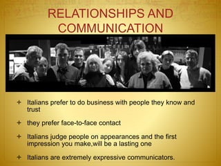 RELATIONSHIPS AND
COMMUNICATION
 Italians prefer to do business with people they know and
trust
 they prefer face-to-face contact
 Italians judge people on appearances and the first
impression you make,will be a lasting one
 Italians are extremely expressive communicators.
 