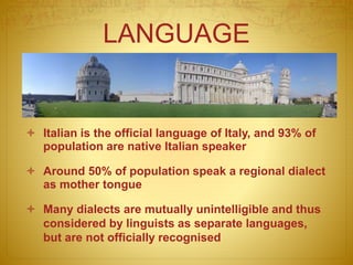 LANGUAGE
 Italian is the official language of Italy, and 93% of
population are native Italian speaker
 Around 50% of population speak a regional dialect
as mother tongue
 Many dialects are mutually unintelligible and thus
considered by linguists as separate languages,
but are not officially recognised
 