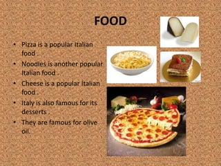 FOOD
• Pizza is a popular Italian
food .
• Noodles is another popular
Italian food .
• Cheese is a popular Italian
food .
• Italy is also famous for its
desserts .
• They are famous for olive
oil.
 