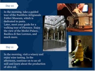 Day 10
In the morning, take a guided
tour of the Pastificio Artigianale
Fabbri Museum, which is
dedicated to pasta.
Later, meet your guide for a
walking tour of Florence. Enjoy
the view of the Medici Palace,
Basilica di San Lorenzo, and
much more.
Day 11
In the morning, visit a winery and
enjoy wine tasting. In the
afternoon, continue on to an oil
mill and learn about the production
of olive oil.
 