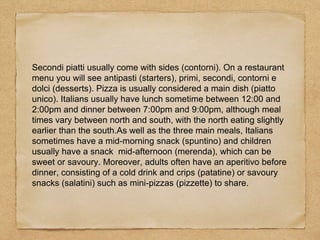 Secondi piatti usually come with sides (contorni). On a restaurant
menu you will see antipasti (starters), primi, secondi, contorni e
dolci (desserts). Pizza is usually considered a main dish (piatto
unico). Italians usually have lunch sometime between 12:00 and
2:00pm and dinner between 7:00pm and 9:00pm, although meal
times vary between north and south, with the north eating slightly
earlier than the south.As well as the three main meals, Italians
sometimes have a mid-morning snack (spuntino) and children
usually have a snack mid-afternoon (merenda), which can be
sweet or savoury. Moreover, adults often have an aperitivo before
dinner, consisting of a cold drink and crips (patatine) or savoury
snacks (salatini) such as mini-pizzas (pizzette) to share.
 