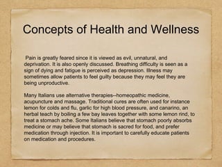 Concepts of Health and Wellness
Pain is greatly feared since it is viewed as evil, unnatural, and
deprivation. It is also openly discussed. Breathing difficulty is seen as a
sign of dying and fatigue is perceived as depression. Illness may
sometimes allow patients to feel guilty because they may feel they are
being unproductive.
Many Italians use alternative therapies--homeopathic medicine,
acupuncture and massage. Traditional cures are often used for instance
lemon for colds and flu, garlic for high blood pressure, and canarino, an
herbal teach by boiling a few bay leaves together with some lemon rind, to
treat a stomach ache. Some Italians believe that stomach poorly absorbs
medicine or may believe that stomach is sacred for food, and prefer
medication through injection. It is important to carefully educate patients
on medication and procedures.
 