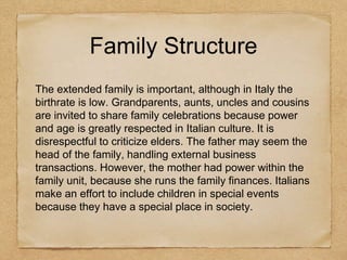 Family Structure
The extended family is important, although in Italy the
birthrate is low. Grandparents, aunts, uncles and cousins
are invited to share family celebrations because power
and age is greatly respected in Italian culture. It is
disrespectful to criticize elders. The father may seem the
head of the family, handling external business
transactions. However, the mother had power within the
family unit, because she runs the family finances. Italians
make an effort to include children in special events
because they have a special place in society.
 