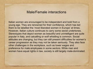 Male/Female interactions
Italian women are encouraged to be independent and bold from a
young age. They are renowned for their confidence, which has led
them to be labelled the ‘most liberated women in Europe’ at times.
However, Italian culture continues to carry some sexist undertones.
Stereotypes that depict women as beautiful and unintelligent are quite
popular in Italy, and catcalling or wolf whistling is common. Social
attitudes are changing, but they can still present difficulties for women’s
career progression as they may not be taken seriously. They also face
other challenges in the workplace, such as lower wages and
preference for male employees in some sectors. While men and
women have equal rights in law, society is still largely male-dominated.
 