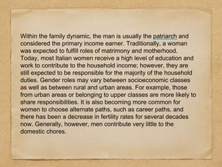 Within the family dynamic, the man is usually the patriarch and
considered the primary income earner. Traditionally, a woman
was expected to fulfill roles of matrimony and motherhood.
Today, most Italian women receive a high level of education and
work to contribute to the household income; however, they are
still expected to be responsible for the majority of the household
duties. Gender roles may vary between socioeconomic classes
as well as between rural and urban areas. For example, those
from urban areas or belonging to upper classes are more likely to
share responsibilities. It is also becoming more common for
women to choose alternate paths, such as career paths, and
there has been a decrease in fertility rates for several decades
now. Generally, however, men contribute very little to the
domestic chores.
 