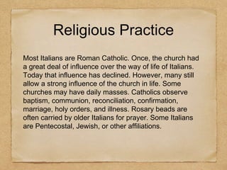 Religious Practice
Most Italians are Roman Catholic. Once, the church had
a great deal of influence over the way of life of Italians.
Today that influence has declined. However, many still
allow a strong influence of the church in life. Some
churches may have daily masses. Catholics observe
baptism, communion, reconciliation, confirmation,
marriage, holy orders, and illness. Rosary beads are
often carried by older Italians for prayer. Some Italians
are Pentecostal, Jewish, or other affiliations.
 