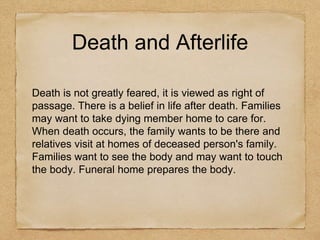 Death and Afterlife
Death is not greatly feared, it is viewed as right of
passage. There is a belief in life after death. Families
may want to take dying member home to care for.
When death occurs, the family wants to be there and
relatives visit at homes of deceased person's family.
Families want to see the body and may want to touch
the body. Funeral home prepares the body.
 