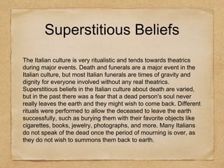 Superstitious Beliefs
The Italian culture is very ritualistic and tends towards theatrics
during major events. Death and funerals are a major event in the
Italian culture, but most Italian funerals are times of gravity and
dignity for everyone involved without any real theatrics.
Superstitious beliefs in the Italian culture about death are varied,
but in the past there was a fear that a dead person's soul never
really leaves the earth and they might wish to come back. Different
rituals were performed to allow the deceased to leave the earth
successfully, such as burying them with their favorite objects like
cigarettes, books, jewelry, photographs, and more. Many Italians
do not speak of the dead once the period of mourning is over, as
they do not wish to summons them back to earth.
 