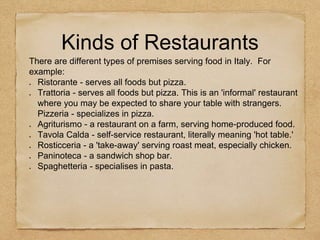 There are different types of premises serving food in Italy. For
example:
Ristorante - serves all foods but pizza.
Trattoria - serves all foods but pizza. This is an 'informal' restaurant
where you may be expected to share your table with strangers.
Pizzeria - specializes in pizza.
Agriturismo - a restaurant on a farm, serving home-produced food.
Tavola Calda - self-service restaurant, literally meaning 'hot table.'
Rosticceria - a 'take-away' serving roast meat, especially chicken.
Paninoteca - a sandwich shop bar.
Spaghetteria - specialises in pasta.
Kinds of Restaurants
 