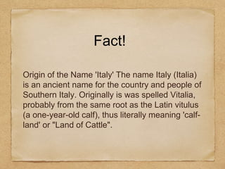 Fact!
Origin of the Name 'Italy' The name Italy (Italia)
is an ancient name for the country and people of
Southern Italy. Originally is was spelled Vitalia,
probably from the same root as the Latin vitulus
(a one-year-old calf), thus literally meaning 'calf-
land' or "Land of Cattle".
 