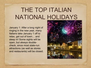THE TOP ITALIAN
NATIONAL HOLIDAYS
January 1: After a long night of
ringing in the new year, many
Italians take January 1 off to
relax, get out of town… and
sleep in! Some sights will be
open, but always double-
check, since most state-run
attractions (as well as stores
and restaurants) will be closed.
 