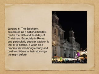 January 6: The Epiphany,
celebrated as a national holiday,
marks the 12th and final day of
Christmas. Especially in Rome,
one particularly popular tradition is
that of la befana, a witch on a
broomstick who brings candy and
coal to children in their stockings
the night before.
 